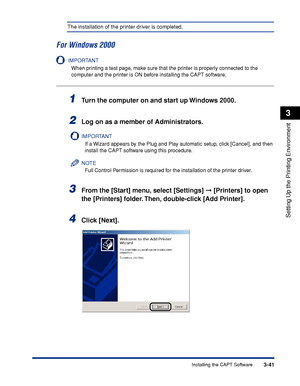 Page 1463-41Installing the CAPT Software
Setting Up the Printing Environment
3
The installation of the printer driver is completed.
For Windows 2000
IMPORTANT
When printing a test page, make sure that the printer is properly connected to the 
computer and the printer is ON before installing the CAPT software.
1Turn the computer on and start up Windows 2000.
2Log on as a member of Administrators.
IMPORTANT
If a Wizard appears by the Plug and Play automatic setup, click [Cancel], and then 
install the CAPT...