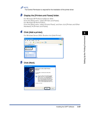 Page 1523-47Installing the CAPT Software
Setting Up the Printing Environment
3
NOTE
Full Control Permission is required for the installation of the printer driver.
3Display the [Printers and Faxes] folder.
For Windows XP Professional/Server 2003
From the [Start] menu, select [Printers and Faxes].
For Windows XP Home Edition
From the [Start] menu, select [Control Panel], and then click [Printers and Other 
Hardware]  [Printers and Faxes].
4Click [Add a printer].
For Windows Server 2003: Double-click [Add...