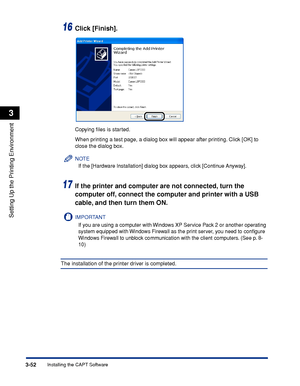 Page 1573-52Installing the CAPT Software
Setting Up the Printing Environment
3
16Click [Finish].
Copying ﬁles is started.
When printing a test page, a dialog box will appear after printing. Click [OK] to 
close the dialog box.
NOTE
If the [Hardware Installation] dialog box appears, click [Continue Anyway].
17If the printer and computer are not connected, turn the 
computer off, connect the computer and printer with a USB 
cable, and then turn them ON.
IMPORTANT
If you are using a computer with Windows XP Service...