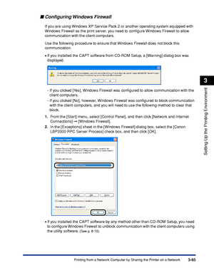 Page 1703-65Printing from a Network Computer by Sharing the Printer on a Network
Setting Up the Printing Environment
3
Conﬁguring Windows  Firewall
If you are using Windows XP Service Pack 2 or another operating system equipped with 
Windows Firewall as the print server, you need to conﬁgure Windows Firewall to allow 
communication with the client computers.
Use the following procedure to ensure that Windows Firewall does not block this 
communication.
•If you installed the CAPT software from CD-ROM Setup, a...