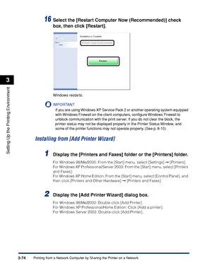 Page 1793-74Printing from a Network Computer by Sharing the Printer on a Network
Setting Up the Printing Environment
3
16Select the [Restart Computer Now (Recommended)] check 
box, then click [Restart].
Windows restarts.
IMPORTANT
If you are using Windows XP Service Pack 2 or another operating system equipped 
with Windows Firewall on the client computers, conﬁgure Windows Firewall to 
unblock communication with the print server. If you do not clear the block, the 
printer status may not be displayed properly in...
