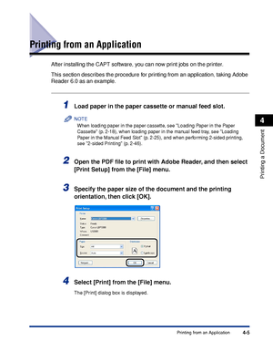 Page 1904-5Printing from an Application
Printing a Document
4
Printing from an Application
After installing the CAPT software, you can now print jobs on the printer.
This section describes the procedure for printing from an application, taking Adobe 
Reader 6.0 as an example.
1Load paper in the paper cassette or manual feed slot.
NOTE
When loading paper in the paper cassette, see Loading Paper in the Paper 
Cassette (p. 2-18), when loading paper in the manual feed tray, see Loading 
Paper in the Manual Feed Slot...