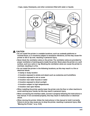 Page 20 
xvii - Cups, vases, ﬂowerpots, and other containers ﬁlled with water or liquids
CAUTION
 
• 
Do not install the printer in unstable locations, such as unsteady platforms or 
inclined ﬂoors, or in locations subject to excessive vibrations, as this may cause the 
printer to fall or tip over, resulting in personal injury. 
• 
Never block the ventilation slots on the printer. The ventilation slots are provided for 
proper ventilation of working parts inside the printer. Never place the printer on a soft...