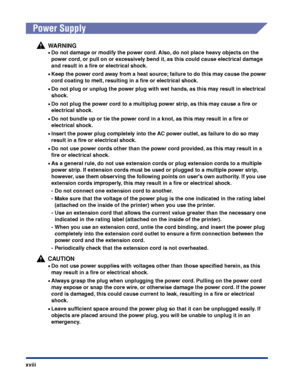 Page 21xviii
 
Power Supply
WARNING
•Do not damage or modify the power cord. Also, do not place heavy objects on the 
power cord, or pull on or excessively bend it, as this could cause electrical damage 
and result in a ﬁre or electrical shock.
•Keep the power cord away from a heat source; failure to do this may cause the power 
cord coating to melt, resulting in a ﬁre or electrical shock.
•Do not plug or unplug the power plug with wet hands, as this may result in electrical 
shock.
•Do not plug the power cord...