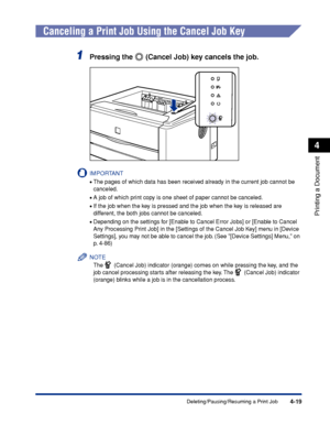 Page 204 
4-19 
Printing a Document
 
4 
Deleting/Pausing/Resuming a Print Job 
Canceling a Print Job Using the Cancel Job Key 
1
 
Pressing the   (Cancel Job) key cancels the job.
IMPORTANT
 
• 
The pages of which data has been received already in the current job cannot be 
canceled.
 
• 
A job of which print copy is one sheet of paper cannot be canceled.
 
• 
If the job when the key is pressed and the job when the key is released are 
different, the both jobs cannot be canceled.
 
• 
Depending on the settings...