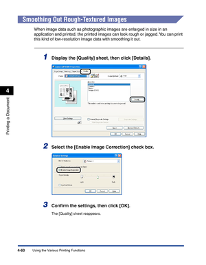 Page 2454-60
Printing a Document
Using the Various Printing Functions
4
Smoothing Out Rough-Textured Images
When image data such as photographic images are enlarged in size in an 
application and printed, the printed images can look rough or jagged. You can print 
this kind of low-resolution image data with smoothing it out.
1Display the [Quality] sheet, then click [Details].
2Select the [Enable Image Correction] check box.
3Conﬁrm the settings, then click [OK].
The [Quality] sheet reappears.
 