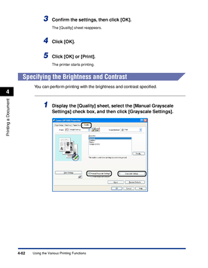 Page 2474-62
Printing a Document
Using the Various Printing Functions
4
3Conﬁrm the settings, then click [OK].
The [Quality] sheet reappears.
4Click [OK].
5Click [OK] or [Print].
The printer starts printing.
Specifying the Brightness and Contrast
You can perform printing with the brightness and contrast speciﬁed.
1Display the [Quality] sheet, select the [Manual Grayscale 
Settings] check box, and then click [Grayscale Settings].
 
