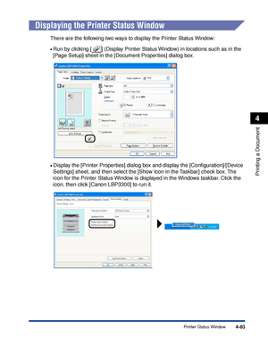 Page 2684-83
Printing a Document
4
Printer Status Window
Displaying the Printer Status Window
There are the following two ways to display the Printer Status Window:
•Run by clicking [ ] (Display Printer Status Window) in locations such as in the 
[Page Setup] sheet in the [Document Properties] dialog box.
•Display the [Printer Properties] dialog box and display the [Conﬁguration]/[Device 
Settings] sheet, and then select the [Show Icon in the Taskbar] check box. The 
icon for the Printer Status Window is...