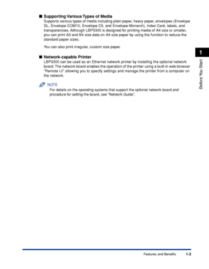 Page 281-3
Before You  Start
1
Features and Benefits
Supporting Various Types of Media
Supports various types of media including plain paper, heavy paper, envelopes (Envelope 
DL, Envelope COM10, Envelope C5, and Envelope Monarch), Index Card, labels, and 
transparencies. Although LBP3300 is designed for printing media of A4 size or smaller, 
you can print A3 and B4 size data on A4 size paper by using the function to reduce the 
standard paper sizes.
You can also print irregular, custom size paper....