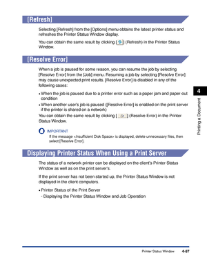 Page 2724-87
Printing a Document
4
Printer Status Window
[Refresh]
Selecting [Refresh] from the [Options] menu obtains the latest printer status and 
refreshes the Printer Status Window display.
You can obtain the same result by clicking [ ] (Refresh) in the Printer Status 
Window.
[Resolve Error]
When a job is paused for some reason, you can resume the job by selecting 
[Resolve Error] from the [Job] menu. Resuming a job by selecting [Resolve Error] 
may cause unexpected print results. [Resolve Error] is...