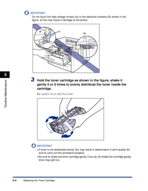 Page 2775-4
Routine Maintenance
5
Replacing the Toner Cartridge
IMPORTANT
Do not touch the high-voltage contact (A) or the electrical contacts (B) shown in the 
ﬁgure, as this may result in damage to the printer.
3Hold the toner cartridge as shown in the ﬁgure, shake it 
gently 5 or 6 times to evenly distribute the toner inside the 
cartridge.
Be careful not to spill the toner.
IMPORTANT
•If toner is not distributed evenly, this may result in deterioration in print quality. Be 
sure to carry out this procedure...