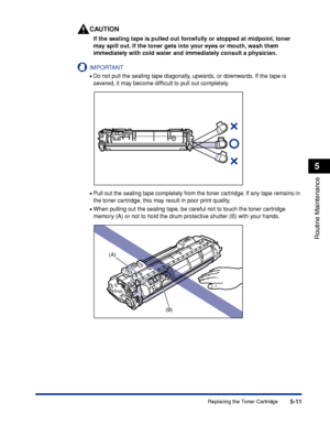 Page 2845-11
Routine Maintenance
5
Replacing the Toner Cartridge
CAUTION
If the sealing tape is pulled out forcefully or stopped at midpoint, toner 
may spill out. If the toner gets into your eyes or mouth, wash them 
immediately with cold water and immediately consult a physician.
IMPORTANT
•Do not pull the sealing tape diagonally, upwards, or downwards. If the tape is 
severed, it may become difﬁcult to pull out completely.
•Pull out the sealing tape completely from the toner cartridge. If any tape remains in...