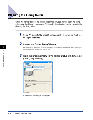 Page 2915-18Cleaning the Fixing Roller
Routine Maintenance
5
Cleaning the Fixing Roller
When the front or back of the printed paper has smudge marks, clean the ﬁxing 
roller using the following procedure. Print quality deterioration can be prevented by 
cleaning the ﬁxing roller.
1Load A4-size (Letter-size) blank paper in the manual feed slot 
or paper cassette.
2Display the Printer Status Window.
For details on methods for displaying the Printer Status Window, see Displaying 
the Printer Status Window, on p....