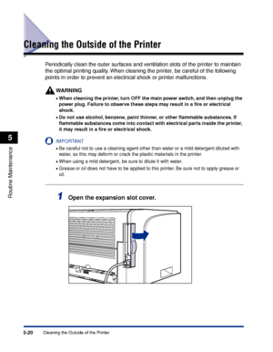 Page 2935-20Cleaning the Outside of the Printer
Routine Maintenance
5
Cleaning the Outside of the Printer
Periodically clean the outer surfaces and ventilation slots of the printer to maintain 
the optimal printing quality. When cleaning the printer, be careful of the following 
points in order to prevent an electrical shock or printer malfunctions.
WARNING
•When cleaning the printer, turn OFF the main power switch, and then unplug the 
power plug. Failure to observe these steps may result in a ﬁre or electrical...