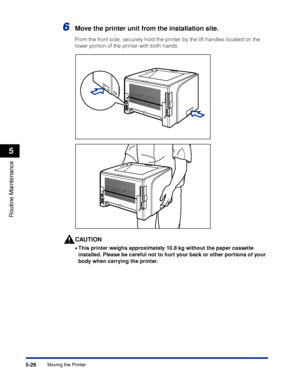 Page 2995-26
Routine Maintenance
5
Moving the Printer
6Move the printer unit from the installation site.
From the front side, securely hold the printer by the lift handles located on the 
lower portion of the printer with both hands.
CAUTION
•This printer weighs approximately 10.8 kg without the paper cassette 
installed. Please be careful not to hurt your back or other portions of your 
body when carrying the printer.
 