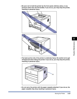 Page 3005-27
Routine Maintenance
5
Moving the Printer •
Be sure not to hold the printer by the front panel, delivery slots, or any 
portions other than the lift handles. If you do so, you may drop the printer, 
resulting in personal injury.
•The back portion (A) of the printer is relatively heavy. Be careful not to get 
off-balanced when lifting the printer. If you do so, you may drop the printer, 
resulting in personal injury.
•Do not carry the printer with the paper cassette attached. If you do so, the 
paper...