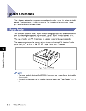 Page 3076-2Optional Accessories
Optional Accessories
6
Optional Accessories
The following optional accessories are available in order to use this printer to its full 
extent. Purchase them to fulﬁll your needs. For the optional accessories, contact 
your local authorized Canon dealer.
 
Paper Feeder
This printer is supplied with 2 paper sources: the paper cassette and manual feed 
slot. By installing the optional paper feeder, up to 3 paper sources can be used.
The paper feeder unit PF-35 consists of a paper...