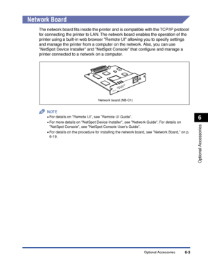 Page 3086-3
Optional Accessories
6
Optional Accessories
Network Board
The network board ﬁts inside the printer and is compatible with the TCP/IP protocol 
for connecting the printer to LAN. The network board enables the operation of the 
printer using a built-in web browser Remote UI allowing you to specify settings 
and manage the printer from a computer on the network. Also, you can use 
NetSpot Device Installer and NetSpot Console that conﬁgure and manage a 
printer connected to a network on a computer.
NOTE...