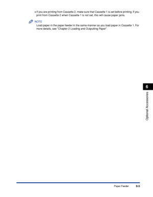 Page 3106-5
Optional Accessories
6
Paper Feeder •
If you are printing from Cassette 2, make sure that Cassette 1 is set before printing. If you 
print from Cassette 2 when Cassette 1 is not set, this will cause paper jams.
NOTE
Load paper in the paper feeder in the same manner as you load paper in Cassette 1. For 
more details, see Chapter 2 Loading and Outputting Paper.
 