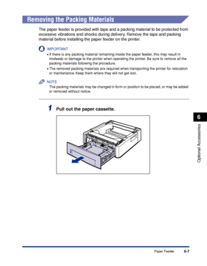 Page 3126-7
Optional Accessories
6
Paper Feeder
 
Removing the Packing Materials
The paper feeder is provided with tape and a packing material to be protected from 
excessive vibrations and shocks during delivery. Remove the tape and packing 
material before installing the paper feeder on the printer.
IMPORTANT
•If there is any packing material remaining inside the paper feeder, this may result in 
misfeeds or damage to the printer when operating the printer. Be sure to remove all the 
packing materials...