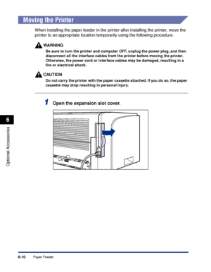 Page 3156-10
Optional Accessories
6
Paper Feeder
 
Moving the Printer
When installing the paper feeder in the printer after installing the printer, move the 
printer to an appropriate location temporarily using the following procedure.
WARNING
Be sure to turn the printer and computer OFF, unplug the power plug, and then 
disconnect all the interface cables from the printer before moving the printer. 
Otherwise, the power cord or interface cables may be damaged, resulting in a 
ﬁre or electrical shock.
CAUTION
Do...