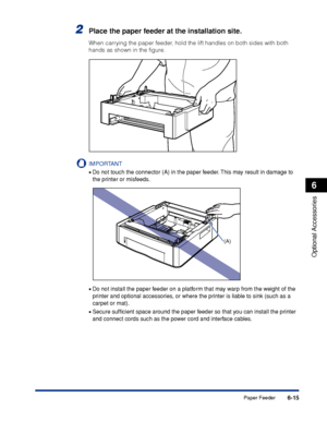 Page 3206-15
Optional Accessories
6
Paper Feeder
2Place the paper feeder at the installation site.
When carrying the paper feeder, hold the lift handles on both sides with both 
hands as shown in the ﬁgure.
IMPORTANT
•Do not touch the connector (A) in the paper feeder. This may result in damage to 
the printer or misfeeds.
•Do not install the paper feeder on a platform that may warp from the weight of the 
printer and optional accessories, or where the printer is liable to sink (such as a 
carpet or mat)....