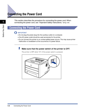 Page 331-8
Before You  Start
1
Connecting the Power Cord
Connecting the Power Cord
This section describes the procedure for connecting the power cord. When 
connecting the power cord, see Important Safety Instructions, on p. xvi.
Connecting the Power Cord
IMPORTANT
•Do not plug the power plug into the auxiliary outlet on a computer.
•One AC power outlet should be used exclusively for the printer.
•Do not connect this printer to an uninterruptible power source. This may cause printer 
malfunction or breakdown at...