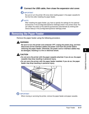 Page 3226-17
Optional Accessories
6
Paper Feeder
8Connect the USB cable, then close the expansion slot cover.
IMPORTANT
Be sure to turn the printer ON once when loading paper in the paper cassette for 
the ﬁrst time after installing the paper feeder.
NOTE
After installing the paper feeder, you have to specify the settings for the optional 
accessories in the [Conﬁguration]/[Device Settings] sheet in the printer driver. You 
can obtain the status of the optional accessories automatically by clicking [Get 
Device...