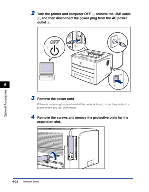 Page 327 
6-22 
Optional Accessories
 
6 
Network Board 
2
 
Turn the printer and computer OFF  
a 
, remove the USB cable  
b 
, and then disconnect the power plug from the AC power 
outlet  
c 
. 
3
 
Remove the power cord. 
If there is not enough space to install the network board, move the printer to a 
place where you can work easier. 
4
 
Remove the screws and remove the protective plate for the 
expansion slot.
a
a
c
b
 