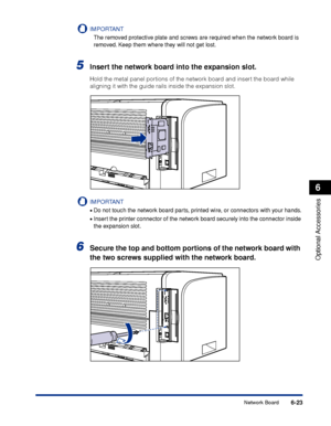 Page 3286-23
Optional Accessories
6
Network Board
IMPORTANT
The removed protective plate and screws are required when the network board is 
removed. Keep them where they will not get lost.
5Insert the network board into the expansion slot.
Hold the metal panel portions of the network board and insert the board while 
aligning it with the guide rails inside the expansion slot.
IMPORTANT
•Do not touch the network board parts, printed wire, or connectors with your hands.
•Insert the printer connector of the network...