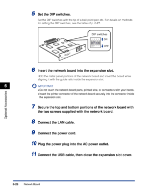 Page 3336-28
Optional Accessories
6
Network Board
5Set the DIP switches.
Set the DIP switches with the tip of a ball-point pen etc. For details on methods 
for setting the DIP switches, see the table of p. 6-27.
6Insert the network board into the expansion slot.
Hold the metal panel portions of the network board and insert the board while 
aligning it with the guide rails inside the expansion slot.
IMPORTANT
•Do not touch the network board parts, printed wire, or connectors with your hands.
•Insert the printer...