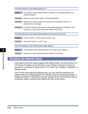 Page 3356-30
Optional Accessories
6
Network Board
The ERR indicator on the network board is on.
Cause The network cable is disconnected or broken, or the network board is not 
installed properly.
Remedy 1 Make sure the network cable is connected properly.
Remedy 2 Replace the network cable with a proper one and check if there is no 
disconnection or damage.
Remedy 3 If the ERR indicator still comes on even after applying the Remedy 1 and 2, 
contact your local authorized Canon dealer for servicing.
The ERR...