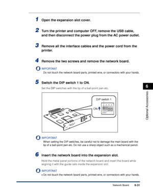 Page 3366-31
Optional Accessories
6
Network Board
1Open the expansion slot cover.
2Turn the printer and computer OFF, remove the USB cable, 
and then disconnect the power plug from the AC power outlet.
3Remove all the interface cables and the power cord from the 
printer.
4Remove the two screws and remove the network board.
IMPORTANT
Do not touch the network board parts, printed wire, or connectors with your hands.
5Switch the DIP switch 1 to ON.
Set the DIP switches with the tip of a ball-point pen etc....