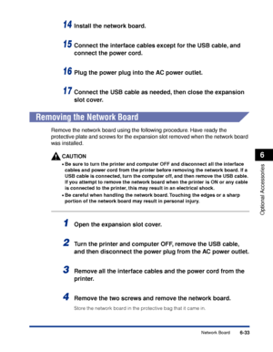 Page 3386-33
Optional Accessories
6
Network Board
14Install the network board.
15Connect the interface cables except for the USB cable, and 
connect the power cord.
16Plug the power plug into the AC power outlet.
17Connect the USB cable as needed, then close the expansion 
slot cover.
 
Removing the Network Board
Remove the network board using the following procedure. Have ready the 
protective plate and screws for the expansion slot removed when the network board 
was installed.
CAUTION
•Be sure to turn the...