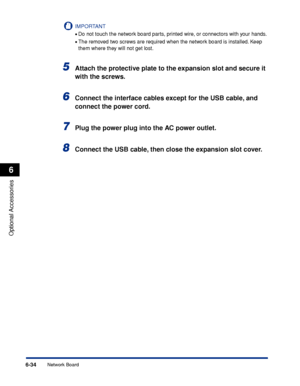 Page 3396-34
Optional Accessories
6
Network Board
IMPORTANT
•Do not touch the network board parts, printed wire, or connectors with your hands.
•The removed two screws are required when the network board is installed. Keep 
them where they will not get lost.
5Attach the protective plate to the expansion slot and secure it 
with the screws.
6Connect the interface cables except for the USB cable, and 
connect the power cord.
7Plug the power plug into the AC power outlet.
8Connect the USB cable, then close the...