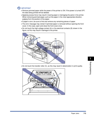 Page 3447-5
Troubleshooting
7
Paper Jams
IMPORTANT
•Remove jammed paper while the power of the printer is ON. If the power is turned OFF, 
the data being printed will be deleted.
•Applying excess force may result in tearing paper or damaging the parts in the printer. 
When removing jammed paper, pull out the paper in the most appropriate direction, 
judging from the position of the paper.
•If paper is torn, be sure to ﬁnd and remove any remaining pieces of paper.
•The error message may remain if jammed paper is...