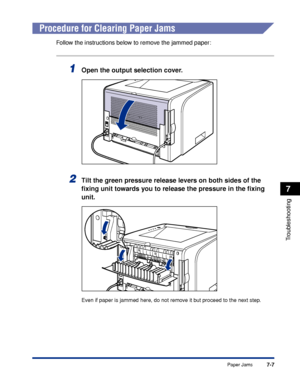 Page 3467-7
Troubleshooting
7
Paper Jams
 
Procedure for Clearing Paper Jams
Follow the instructions below to remove the jammed paper:
1Open the output selection cover.
2Tilt the green pressure release levers on both sides of the 
ﬁxing unit towards you to release the pressure in the ﬁxing 
unit.
Even if paper is jammed here, do not remove it but proceed to the next step.
 