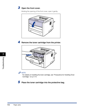 Page 3477-8
Troubleshooting
7
Paper Jams
3Open the front cover.
Holding the opening of the front cover, open it gently.
4Remove the toner cartridge from the printer.
NOTE
For details on handling the toner cartridge, see Precautions for Handling Toner 
Cartridge, on p. 5-14.
5Place the toner cartridge into the protective bag.
 