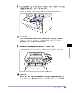 Page 3487-9
Troubleshooting
7
Paper Jams
6If you see the top of the jammed paper inside the front cover, 
simply pull out the paper to remove it.
Remove the jammed paper gently to prevent unﬁxed toner from spilling.
IMPORTANT
If you pull the jammed paper obliquely upward, unﬁxed toner may spill. When 
removing the jammed paper, pull it as horizontally as possible. Dirt inside the 
printer may cause deterioration in print quality.
7Raise the transport guide and tilt it toward you.
Raise the transport guide by...