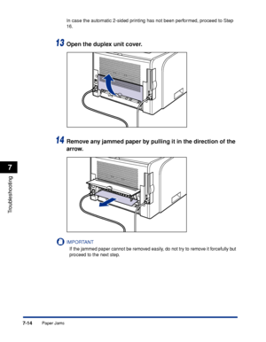 Page 3537-14
Troubleshooting
7
Paper Jams
In case the automatic 2-sided printing has not been performed, proceed to Step 
16.
13Open the duplex unit cover.
14Remove any jammed paper by pulling it in the direction of the 
arrow.
IMPORTANT
If the jammed paper cannot be removed easily, do not try to remove it forcefully but 
proceed to the next step.
 