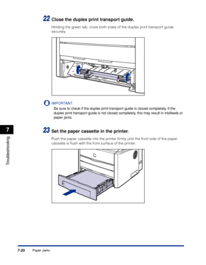 Page 3597-20
Troubleshooting
7
Paper Jams
22Close the duplex print transport guide.
Holding the green tab, close both sides of the duplex print transport guide 
securely.
IMPORTANT
Be sure to check if the duplex print transport guide is closed completely. If the 
duplex print transport guide is not closed completely, this may result in misfeeds or 
paper jams.
23Set the paper cassette in the printer.
Push the paper cassette into the printer ﬁrmly until the front side of the paper 
cassette is ﬂush with the front...