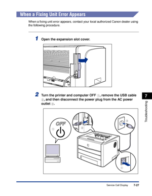 Page 366 
7-27 
Troubleshooting
 
7 
Service Call Display 
When a Fixing Unit Error Appears 
When a ﬁxing unit error appears, contact your local authorized Canon dealer using 
the following procedure. 
1
 
Open the expansion slot cover. 
2
 
Turn the printer and computer OFF  
a 
, remove the USB cable  
b 
, and then disconnect the power plug from the AC power 
outlet  
c 
.
a
a
c
b
 