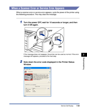 Page 3687-29
Troubleshooting
7
Service Call Display
When a Scanner Error or Service Error Appears
When a scanner error or service error appears, cycle the power of the printer using 
the following procedure. This may clear the message.
1Turn the power OFF, wait for 10 seconds or longer, and then 
turn it ON again.
If the message does not reappear, the printer can be used as normal. If the error 
message still appears, proceed to the next step.
2Note down the error code displayed in the Printer Status 
Window....