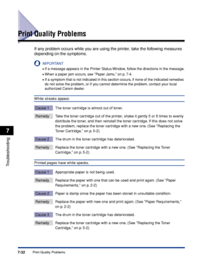 Page 3717-32Print Quality Problems
Troubleshooting
7
Print Quality Problems
If any problem occurs while you are using the printer, take the following measures 
depending on the symptoms.
IMPORTANT
•If a message appears in the Printer Status Window, follow the directions in the message.
•When a paper jam occurs, see Paper Jams, on p. 7-4.
•If a symptom that is not indicated in this section occurs, if none of the indicated remedies 
do not solve the problem, or if you cannot determine the problem, contact your...