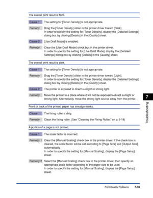 Page 3727-33
Troubleshooting
7
Print Quality Problems
The overall print result is faint.
Cause 1 The setting for [Toner Density] is not appropriate.
Remedy Drag the [Toner Density] slider in the printer driver toward [Dark].
In order to specify the setting for [Toner Density], display the [Detailed Settings] 
dialog box by clicking [Details] in the [Quality] sheet.
Cause 2 [Use Draft Mode] is enabled.
Remedy Clear the [Use Draft Mode] check box in the printer driver.
In order to specify the setting for [Use...