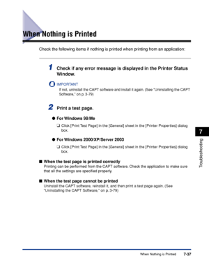 Page 3767-37When Nothing is Printed
7
Troubleshooting
When Nothing is Printed
Check the following items if nothing is printed when printing from an application:
1Check if any error message is displayed in the Printer Status 
Window.
IMPORTANT
If not, uninstall the CAPT software and install it again. (See Uninstalling the CAPT 
Software, on p. 3-79)
2Print a test page.
For Windows  98/Me
❑
Click [Print Test Page] in the [General] sheet in the [Printer Properties] dialog 
box.
For Windows 2000/XP/Server 2003
❑...