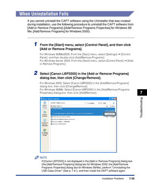 Page 378 
7-39 
Troubleshooting
 
7 
Installation Problems 
When Uninstallation Fails 
If you cannot uninstall the CAPT software using the Uninstaller that was created 
during installation, use the following procedure to uninstall the CAPT software from 
[Add or Remove Programs] ([Add/Remove Programs Properties] for Windows 98/
Me; [Add/Remove Programs] for Windows 2000). 
1
 
From the [Start] menu, select [Control Panel], and then click 
[Add or Remove Programs]. 
For Windows 98/Me/2000: From the [Start] menu,...