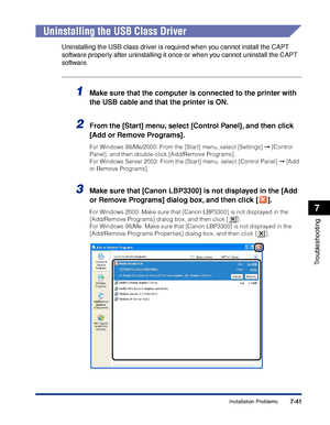 Page 3807-41
Troubleshooting
7
Installation Problems
Uninstalling the USB Class Driver
Uninstalling the USB class driver is required when you cannot install the CAPT 
software properly after uninstalling it once or when you cannot uninstall the CAPT 
software.
1Make sure that the computer is connected to the printer with 
the USB cable and that the printer is ON.
2From the [Start] menu, select [Control Panel], and then click 
[Add or Remove Programs].
For Windows 98/Me/2000: From the [Start] menu, select...