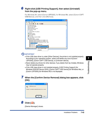 Page 3827-43
Troubleshooting
7
Installation Problems
6Right-click [USB Printing Support], then select [Uninstall] 
from the pop-up menu.
For Windows 98, select [Canon LBP3300], for Windows Me, select [Canon CAPT 
USB Device], and then click [Remove].
IMPORTANT
•If the USB class driver is under [Other Devices], the printer is not installed properly. 
According to your operating system, select and delete any one of [Canon 
LBP3300], [Canon CAPT USB Device], or [Unknown device].
•Never delete any drivers for other...