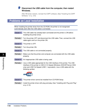 Page 3837-44
Troubleshooting
7
Installation Problems
9Disconnect the USB cable from the computer, then restart 
Windows.
After Windows restarts, reinstall the CAPT software. (See Installing the CAPT 
Software, on p. 3-5)
Problems on Local Installation
When installing the printer driver from the CD-ROM, the printer is not recognized 
automatically even after the USB cable is connected.
Cause 1 The USB cable has already been connected and the printer is ON before 
installing the printer driver.
Remedy Turn the...